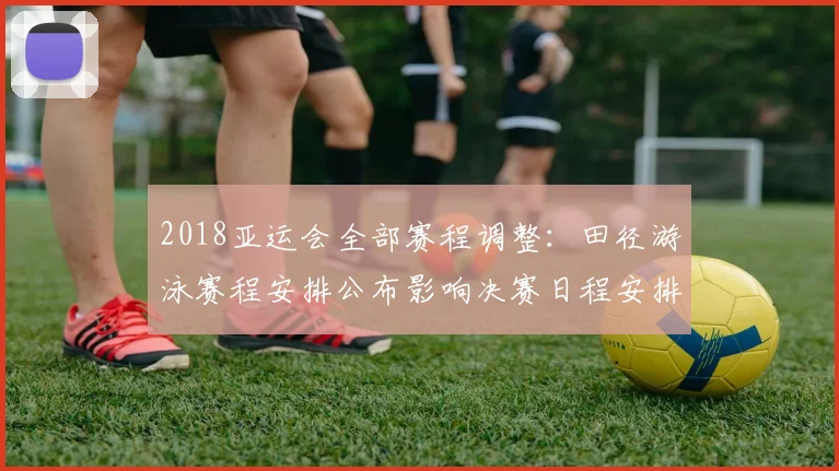 2018亚运会全部赛程调整：田径游泳赛程安排公布影响决赛日程安排看点