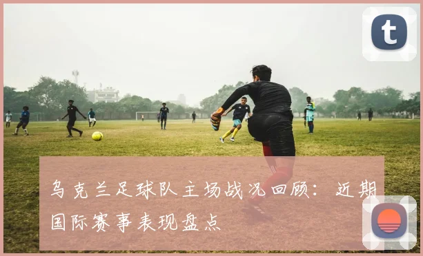 乌克兰足球队主场战况回顾：近期国际赛事表现盘点