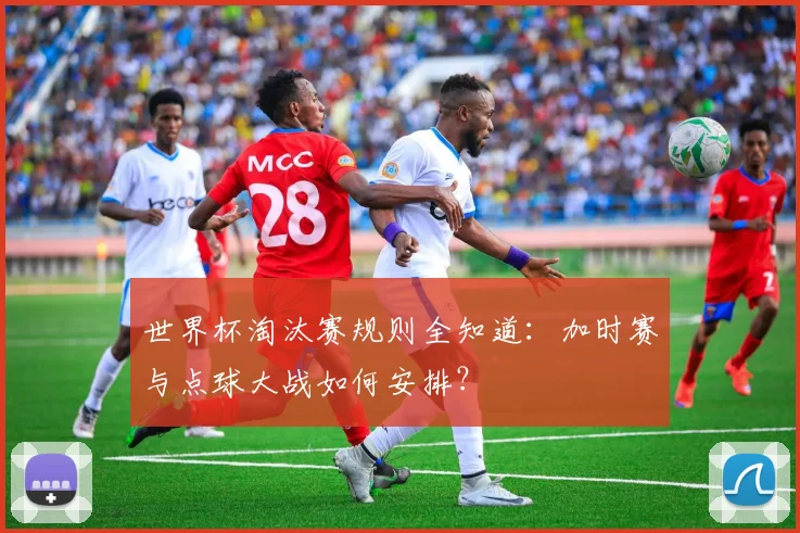 世界杯淘汰赛规则全知道：加时赛与点球大战如何安排？